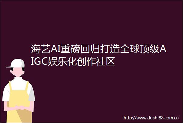 海艺AI重磅回归打造全球顶级AIGC娱乐化创作社区