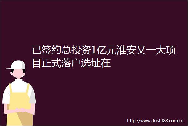 已签约总投资1亿元淮安又一大项目正式落户选址在