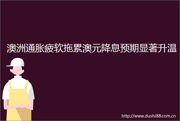 澳洲通胀疲软拖累澳元降息预期显著升温