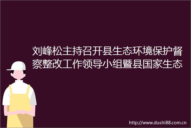 刘峰松主持召开县生态环境保护督察整改工作小组暨县生态文明试验区建设小组会议