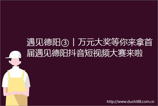 遇见德阳③︱万元大奖等你来拿首届遇见德阳抖音短视频大赛来啦