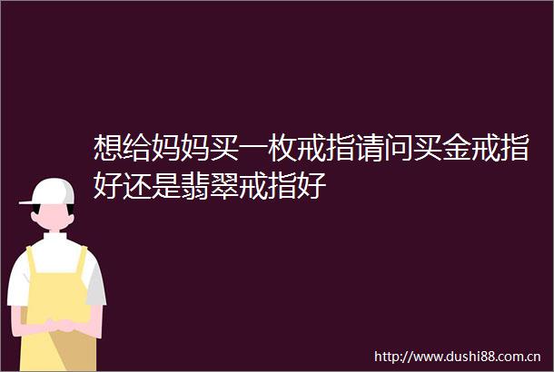 想给妈妈买一枚戒指请问买金戒指好还是翡翠戒指好