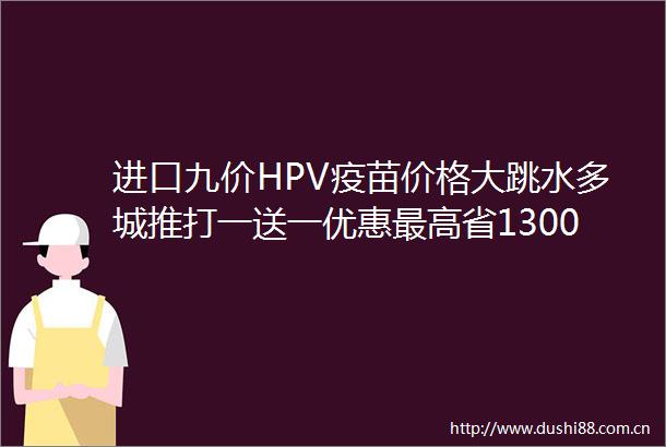 进口九价HPV疫苗价格大跳水多城推打一送一优惠最高省1300元