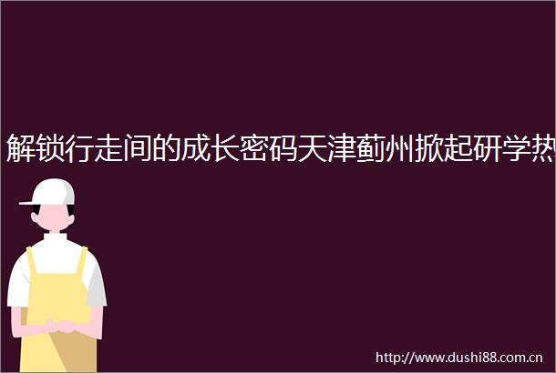 解锁行走间的成长密码天津蓟州掀起研学热