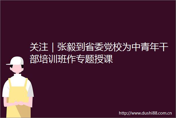 关注｜张毅到省委党校为中青年培训班作专题授课