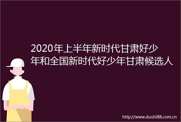 2020年上半年新时代甘肃好少年和全国新时代好少年甘肃候选人公示