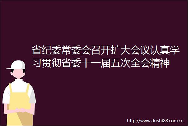 省纪委常委会召开扩大会议认真学习贯彻省委十一届五次全会精神