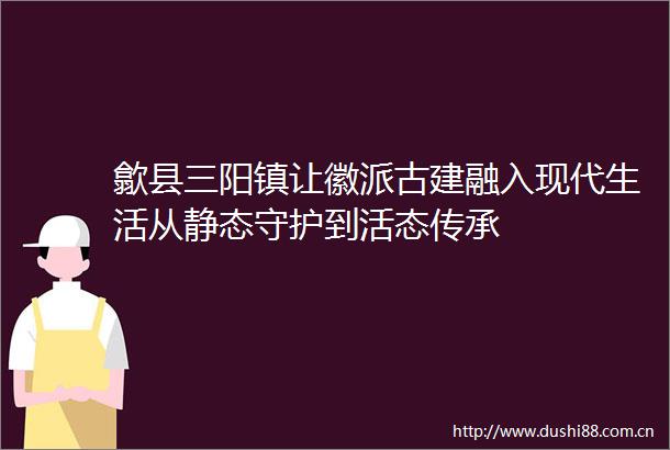 歙县三阳镇让徽派古建融入现代生活从静态守护到活态传承