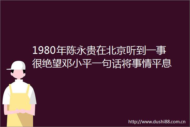 1980年陈永贵在北京听到一事很绝望邓小平一句话将事情平息