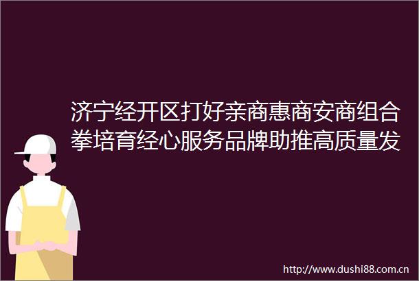 济宁经开区打好亲商惠商安商组合拳培育经心服务品牌助推高质量发展