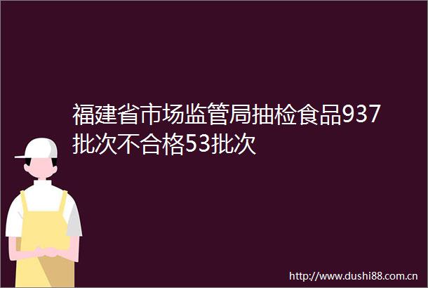 福建省市场监管局抽检食品937批次不合格53批次