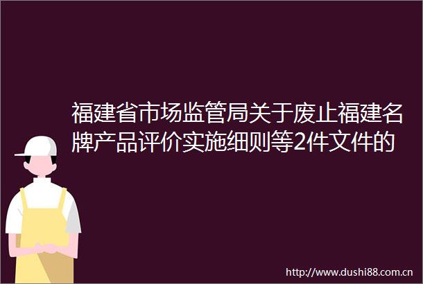 福建省市场监管局关于废止福建名牌产品评价实施细则等2件文件的通知