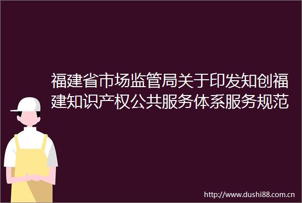 福建省市场监管局关于印发知创福建知识产权公共服务体系服务规范工作指引的通知