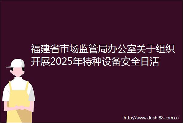 福建省市场监管局办公室关于组织开展2025年特种设备安全日活动的通知