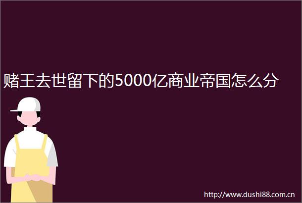 赌王去世留下的5000亿商业帝国怎么分