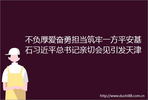 不负厚爱奋勇担当筑牢一方平安基石总书记亲切会见引发天津热烈反响