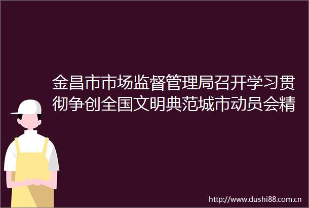金昌市市场监督管理局召开学习贯彻争创全国文明典范城市动员会精神工作安排部署会