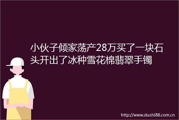 小伙子倾家荡产28万买了一块石头开出了冰种雪花棉翡翠手镯