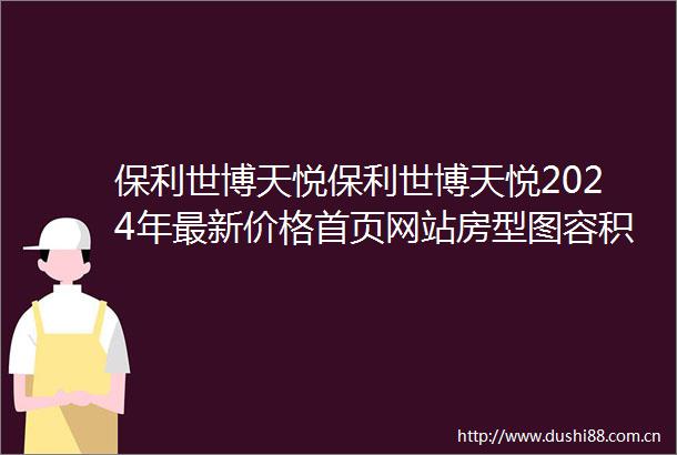 保利世博天悦保利世博天悦2024年最新价格首页网站房型图容积率周边环境
