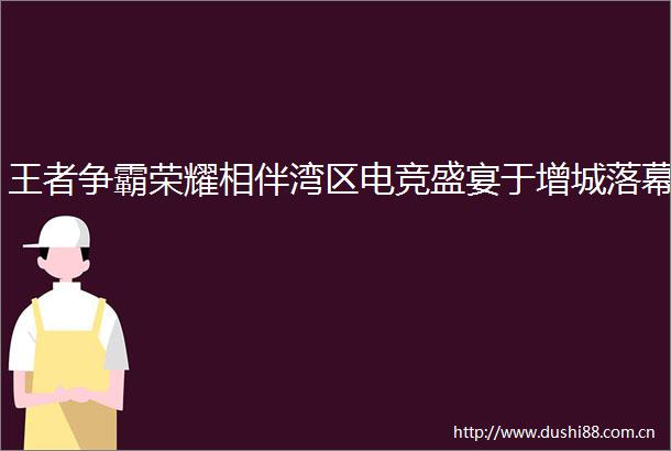 王者争霸荣耀相伴湾区电竞盛宴于增城落幕