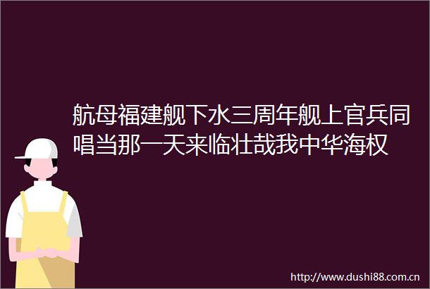 航母福建舰下水三周年舰上官兵同唱当那一天来临壮哉我中华海权