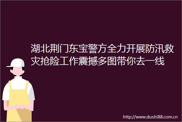 湖北荆门东宝警方全力开展防汛救灾抢险工作震撼多图带你去一线