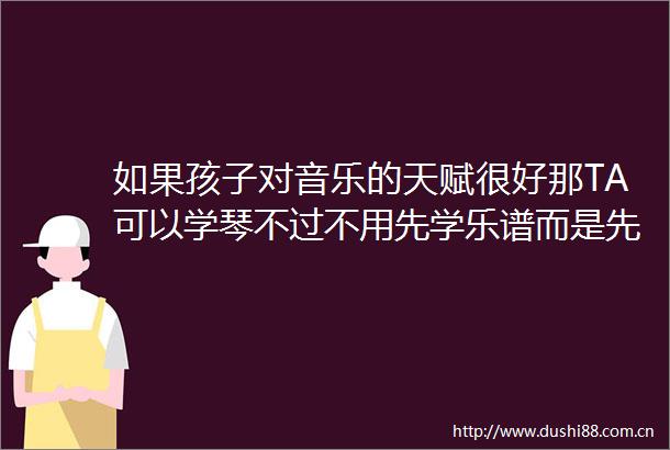 如果孩子对音乐的天赋很好那TA可以学琴不过不用先学乐谱而是先弹几首曲子出来之后再教乐谱会比较有兴趣有成就感