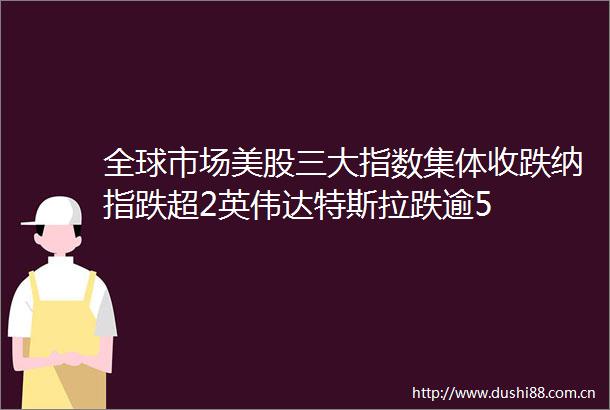 全球市场美股三大指数集体收跌纳指跌超2英伟达特斯拉跌逾5