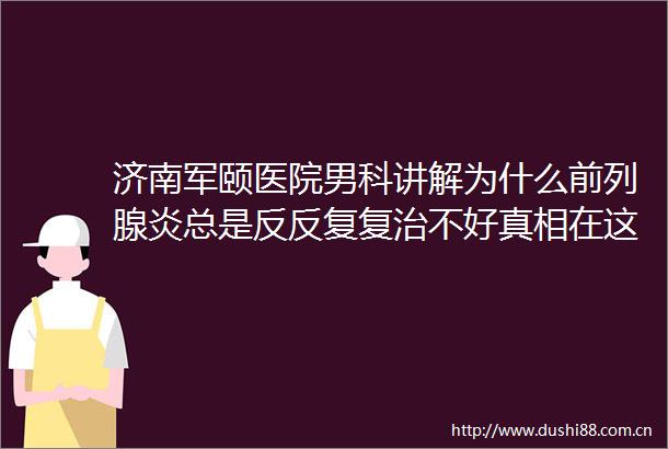 济南军颐医院男科讲解为什么前列腺炎总是反反复复治不好真相在这里