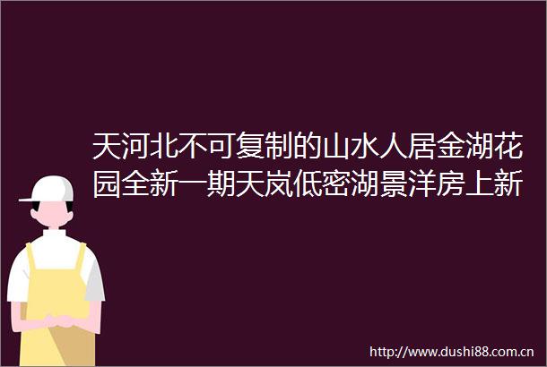 天河北不可复制的山水人居金湖花园全新一期天岚低密湖景洋房上新