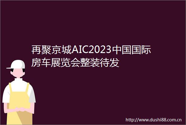 再聚京城AIC2023国际房车展览会整装待发