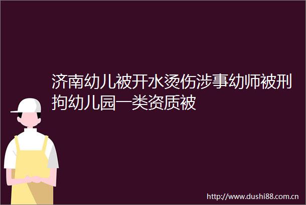济南幼儿被开水烫伤涉事幼师被刑拘幼儿园一类资质被