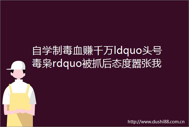 自学制毒血赚千万ldquo头号毒枭rdquo被抓后态度嚣张我没坑人