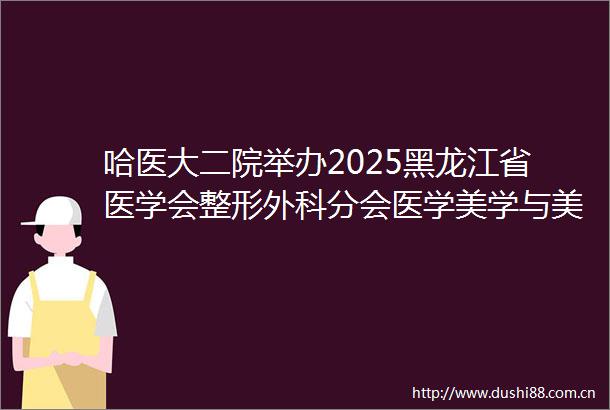 哈医大二院举办2025黑龙江省医学会整形外科分会医学美学与美容分会学术年会暨全省整形美容科技创新大会