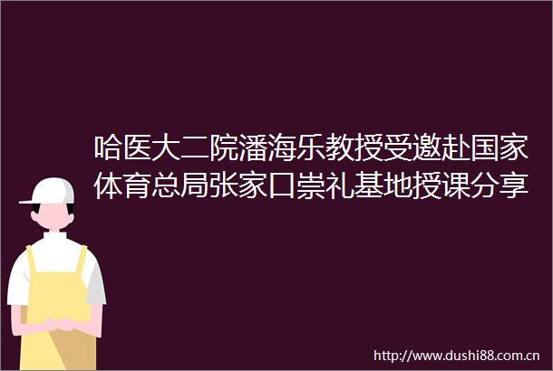 哈医大二院潘海乐教授受邀赴体育总局张家口崇礼基地授课分享亚冬会雪上救援经验助力队备战米兰冬奥