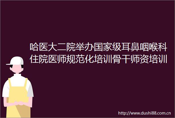 哈医大二院举办级耳鼻咽喉科住院医师规范化培训骨干师资培训班