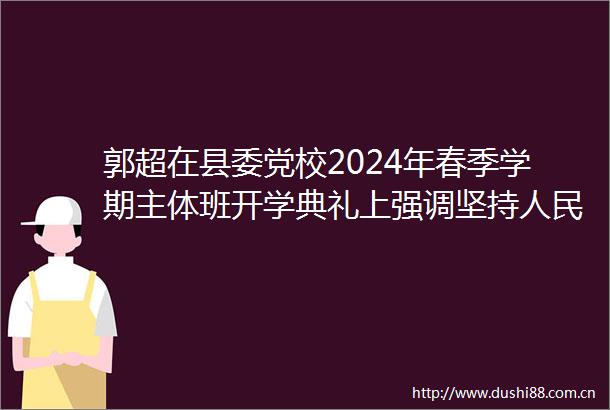 郭超在县委党校2024年春季学期主体班开学典礼上强调坚持至上坚守为民初心牢固树立和践行为民造福的政绩观