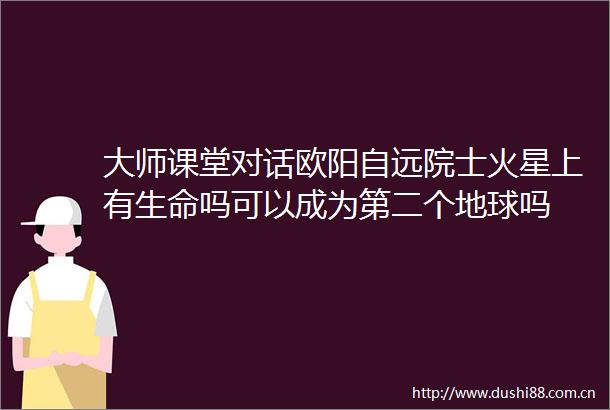 大师课堂对话欧阳自远院士火星上有生命吗可以成为第二个地球吗