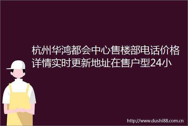 杭州华鸿都会中心售楼部电话价格详情实时更新地址在售户型24小时电话