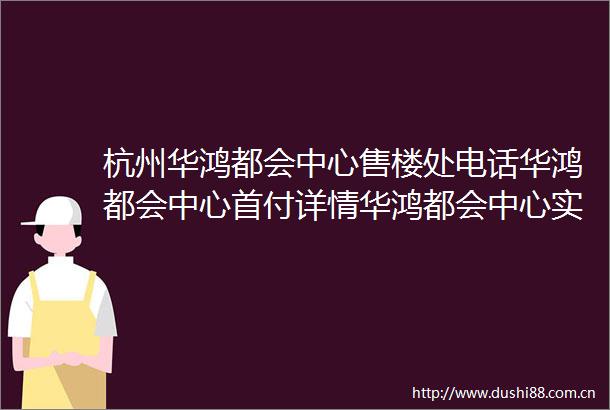 杭州华鸿都会中心售楼处电话华鸿都会中心首付详情华鸿都会中心实时更新售楼处地址华鸿都会中心在售户型
