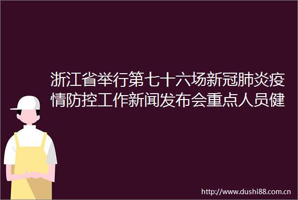 浙江省举行第七十六场新冠肺炎疫情防控工作新闻发布会重点人员健康管理措施迭代升级