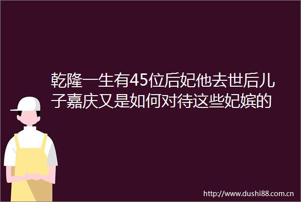 乾隆一生有45位后妃他去世后儿子嘉庆又是如何对待这些妃嫔的