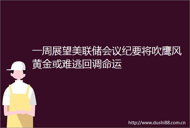 一周展望美联储会议纪要将吹鹰风黄金或难逃回调命运