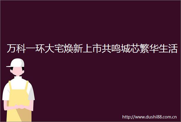万科一环大宅焕新上市共鸣城芯繁华生活