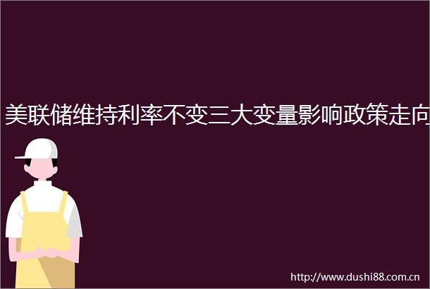 美联储维持利率不变三大变量影响政策走向