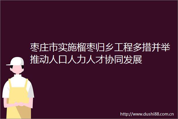 枣庄市实施榴枣归乡工程多措并举推动人口人力人才协同发展
