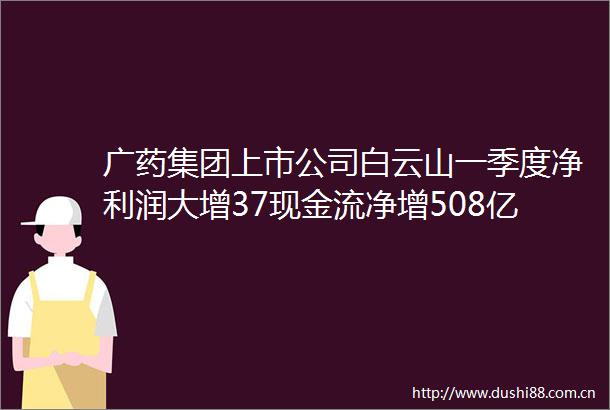 广药集团上市公司白云山一季度净利润大增37现金流净增508亿元旗下王老吉大健康公司荣获全国五一劳动奖状