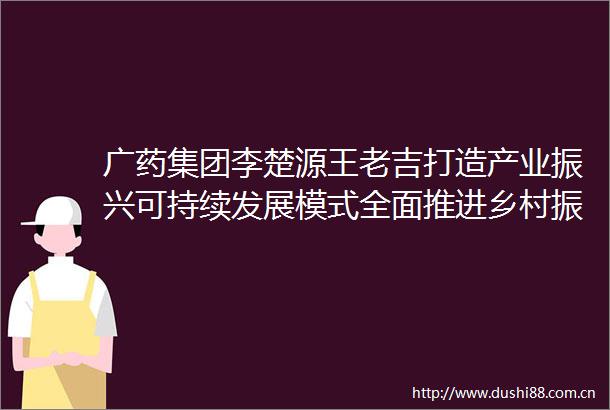广药集团李楚源王老吉打造产业振兴可持续发展模式全面推进乡村振兴