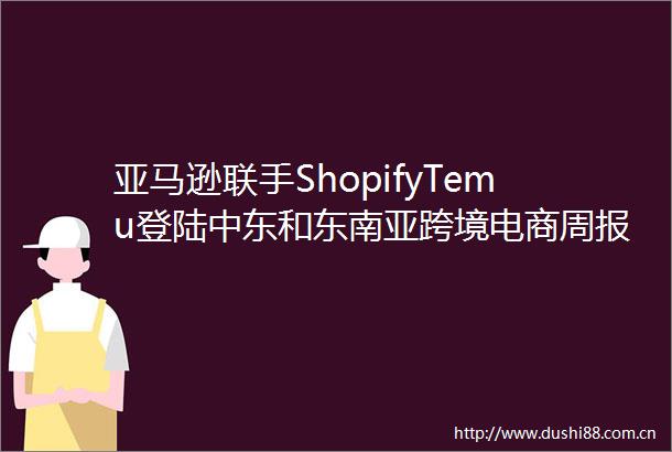 亚马逊联手ShopifyTemu登陆中东和东南亚跨境电商周报