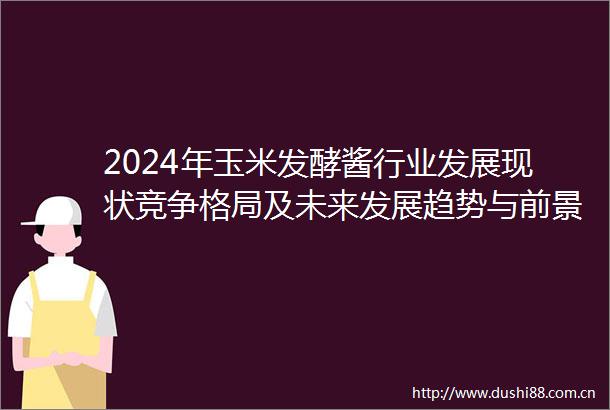 2024年玉米发酵酱行业发展现状竞争格局及未来发展趋势与前景分析